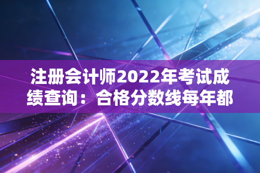 注册会计师2022年考试成绩查询:合格分数线每年都一样吗?