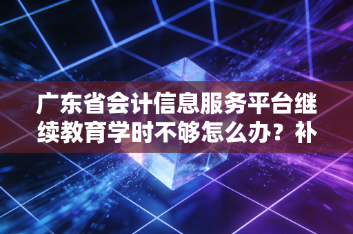 广东省会计信息服务平台继续教育学时不够怎么办?补学办法看这里