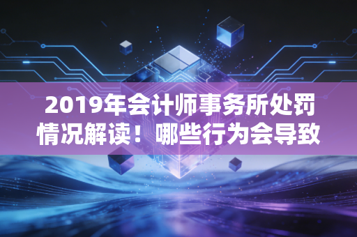 2019年会计师事务所处罚情况解读！哪些行为会导致被重罚？