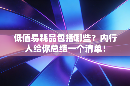 低值易耗品包括哪些?内行人给你总结一个清单!