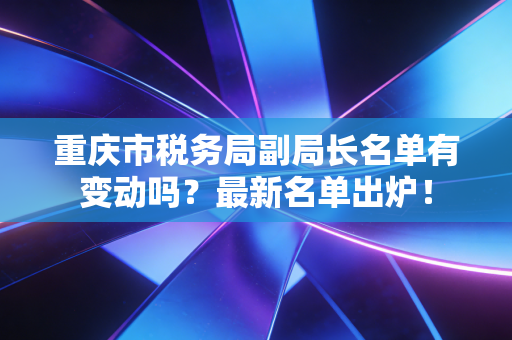 重庆市税务局副局长名单有变动吗?最新名单出炉!