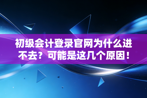 初级会计登录官网为什么进不去？可能是这几个原因！