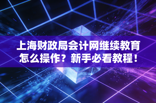 上海财政局会计网继续教育怎么操作？新手必看教程！