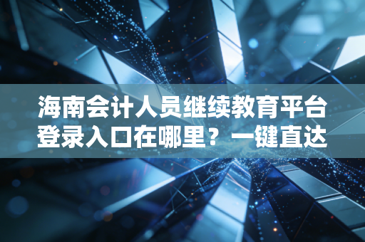 海南会计人员继续教育平台登录入口在哪里？一键直达！