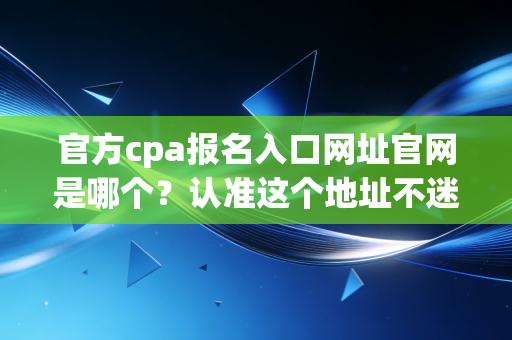 官方cpa报名入口网址官网是哪个?认准这个地址不迷路!