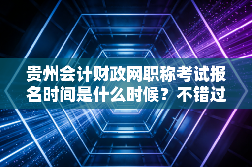 贵州会计财政网职称考试报名时间是什么时候？不错过！
