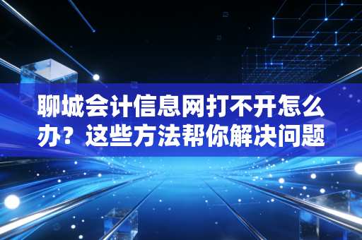 聊城会计信息网打不开怎么办？这些方法帮你解决问题