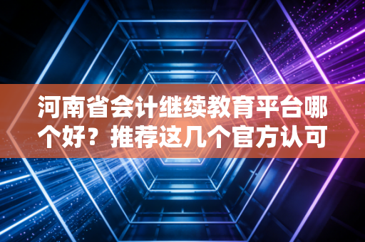 河南省会计继续教育平台哪个好？推荐这几个官方认可机构！