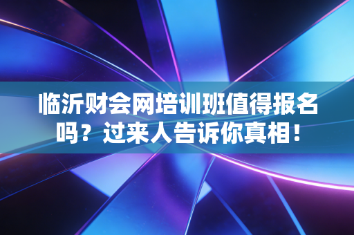 临沂财会网培训班值得报名吗？过来人告诉你真相！