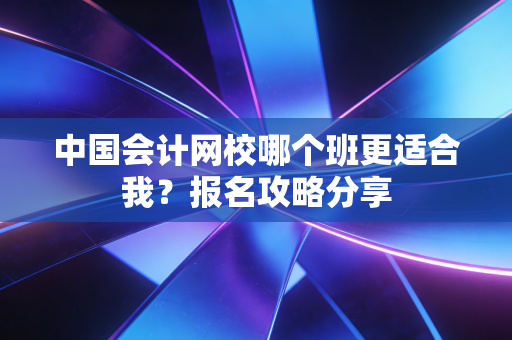 中国会计网校哪个班更适合我?报名攻略分享