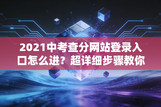 2021中考查分网站登录入口怎么进？超详细步骤教你查分！