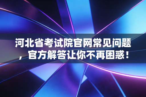 河北省考试院官网常见问题，官方解答让你不再困惑！