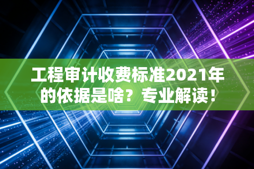 工程审计收费标准2021年的依据是啥？专业解读！