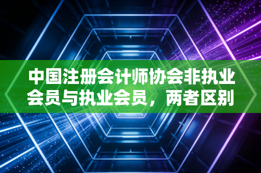 中国注册会计师协会非执业会员与执业会员，两者区别大揭秘！