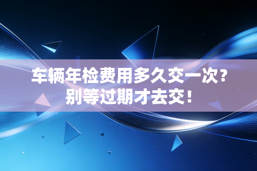 车辆年检费用多久交一次？别等过期才去交！