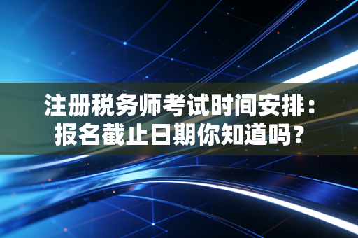 注册税务师考试时间安排：报名截止日期你知道吗？