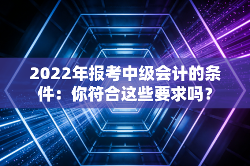 2022年报考中级会计的条件：你符合这些要求吗？
