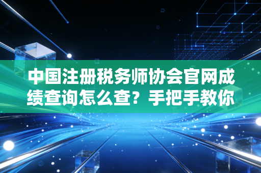 中国注册税务师协会官网成绩查询怎么查？手把手教你快速搞定！