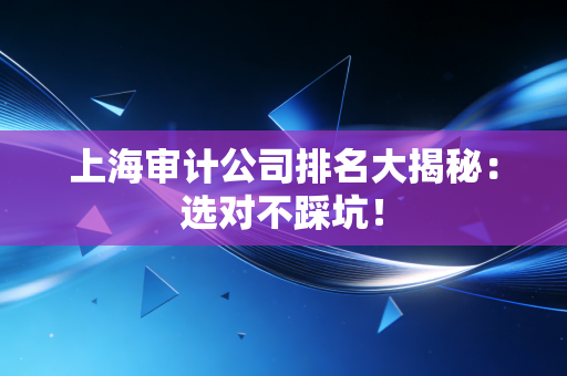 上海审计公司排名大揭秘：选对不踩坑！