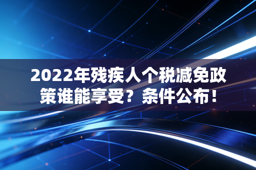 2022年残疾人个税减免政策谁能享受？条件公布！