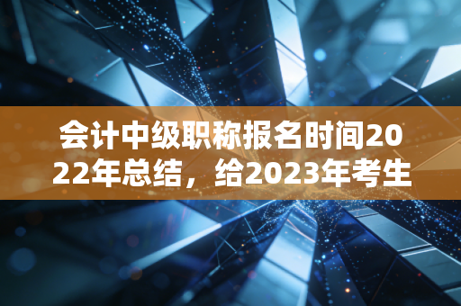 会计中级职称报名时间2022年总结，给2023年考生建议！