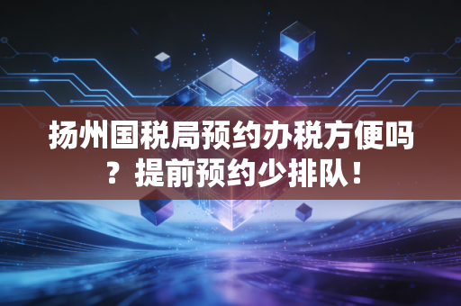 扬州国税局预约办税方便吗？提前预约少排队！