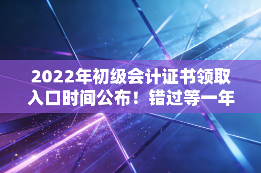 2022年初级会计证书领取入口时间公布！错过等一年！
