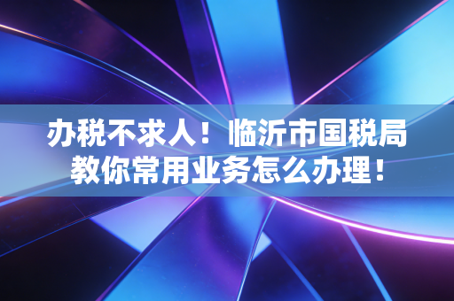 办税不求人！临沂市国税局教你常用业务怎么办理！