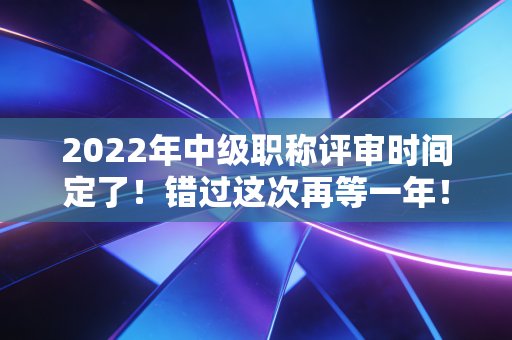 2022年中级职称评审时间定了！错过这次再等一年！