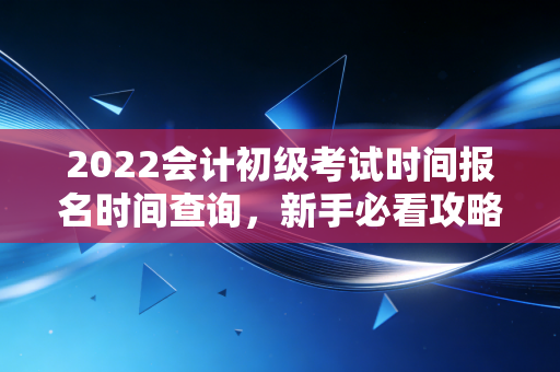 2022会计初级考试时间报名时间查询，新手必看攻略！
