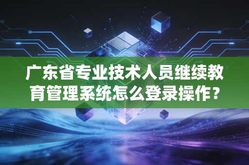 广东省专业技术人员继续教育管理系统怎么登录操作？