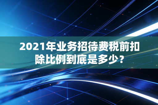 2021年业务招待费税前扣除比例到底是多少？