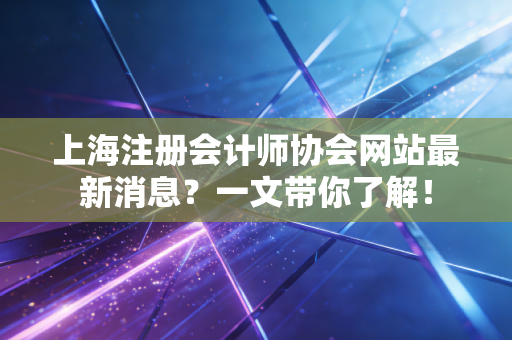 上海注册会计师协会网站最新消息？一文带你了解！