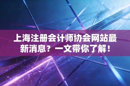 上海注册会计师协会网站最新消息？一文带你了解！