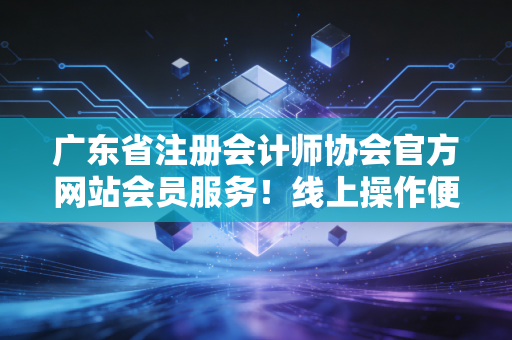 广东省注册会计师协会官方网站会员服务!线上操作便捷高效!
