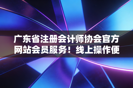 广东省注册会计师协会官方网站会员服务!线上操作便捷高效!