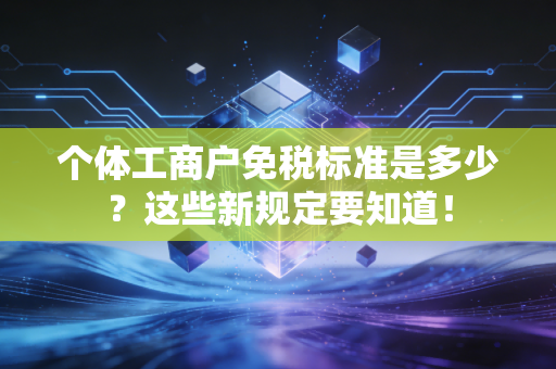 个体工商户免税标准是多少？这些新规定要知道！