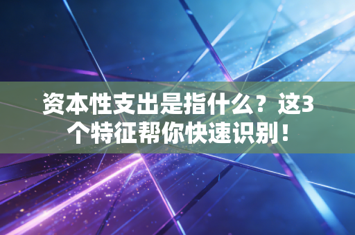 资本性支出是指什么？这3个特征帮你快速识别！