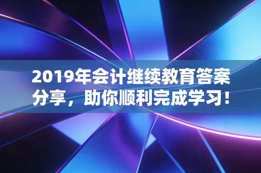 2019年会计继续教育答案分享，助你顺利完成学习！
