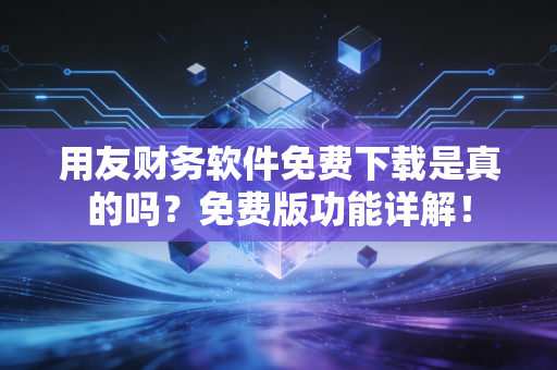用友财务软件免费下载是真的吗？免费版功能详解！