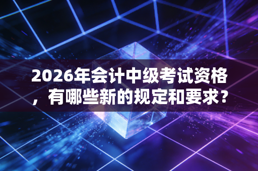 2026年会计中级考试资格，有哪些新的规定和要求？