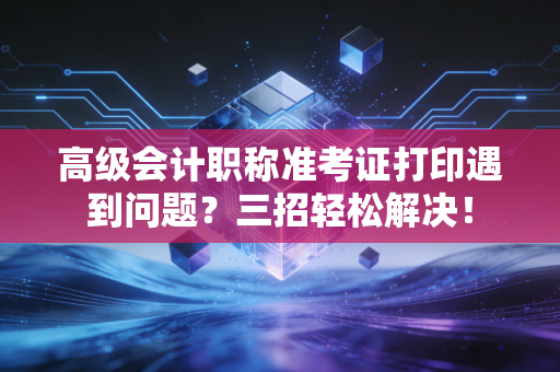 高级会计职称准考证打印遇到问题？三招轻松解决！