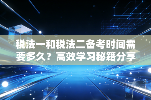 税法一和税法二备考时间需要多久？高效学习秘籍分享！