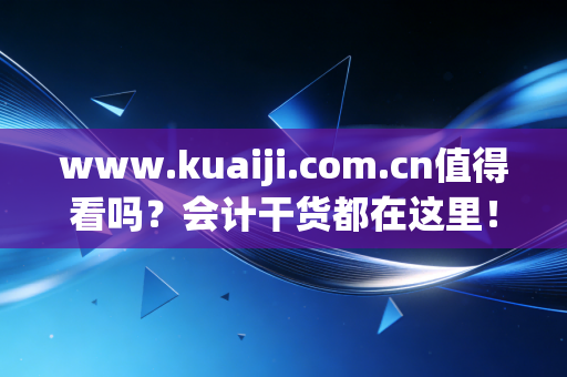 www.kuaiji.com.cn值得看吗？会计干货都在这里！