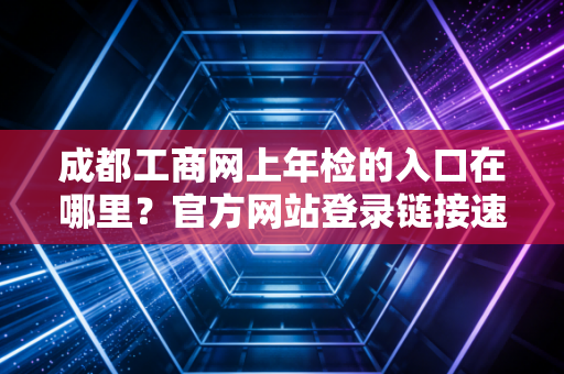 成都工商网上年检的入口在哪里？官方网站登录链接速查！