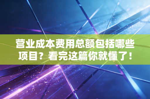 营业成本费用总额包括哪些项目？看完这篇你就懂了！