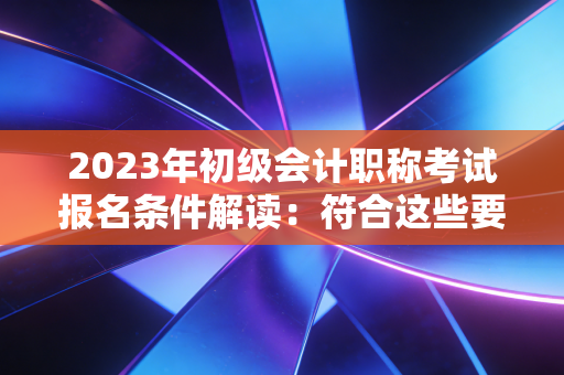 2023年初级会计职称考试报名条件解读：符合这些要求才能顺利报名！