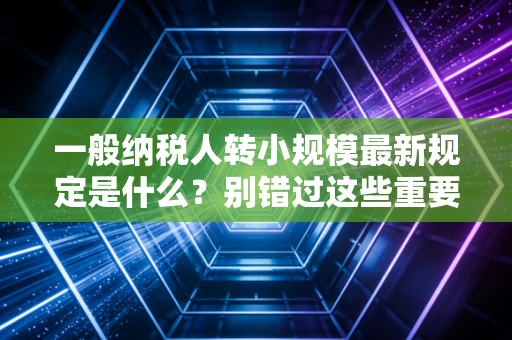 一般纳税人转小规模最新规定是什么？别错过这些重要变化！