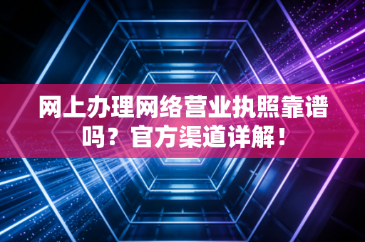 网上办理网络营业执照靠谱吗？官方渠道详解！