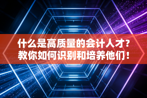 什么是高质量的会计人才？教你如何识别和培养他们！